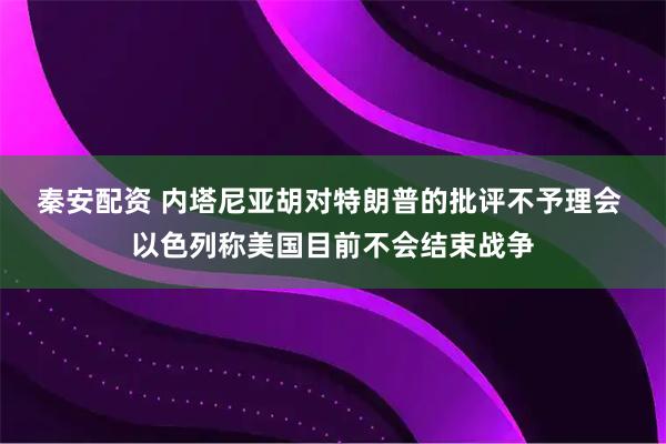 秦安配资 内塔尼亚胡对特朗普的批评不予理会 以色列称美国目前不会结束战争