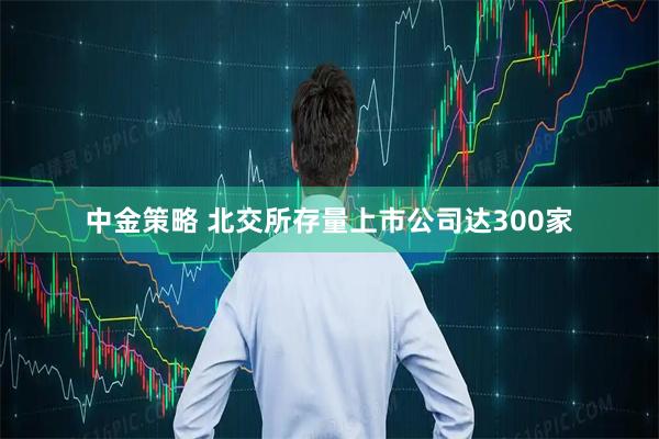 中金策略 北交所存量上市公司达300家