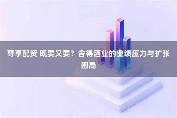 尊享配资 既要又要?舍得酒业的业绩压力与扩张困局