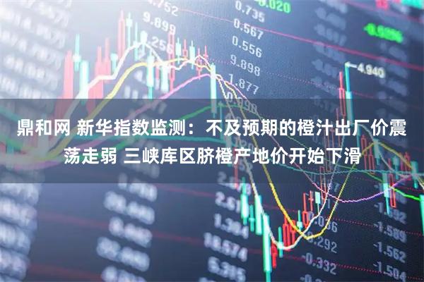 鼎和网 新华指数监测：不及预期的橙汁出厂价震荡走弱 三峡库区脐橙产地价开始下滑