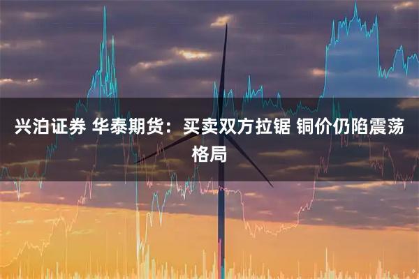 兴泊证券 华泰期货:买卖双方拉锯 铜价仍陷震荡格局