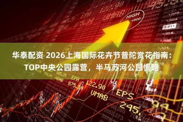华泰配资 2026上海国际花卉节普陀赏花指南：TOP中央公园露营，半马苏河公园慢跑