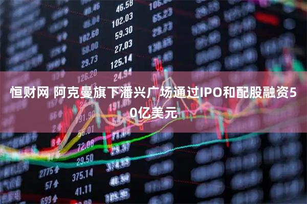 恒财网 阿克曼旗下潘兴广场通过IPO和配股融资50亿美元