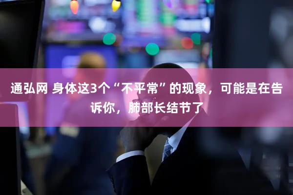 通弘网 身体这3个“不平常”的现象，可能是在告诉你，肺部长结节了