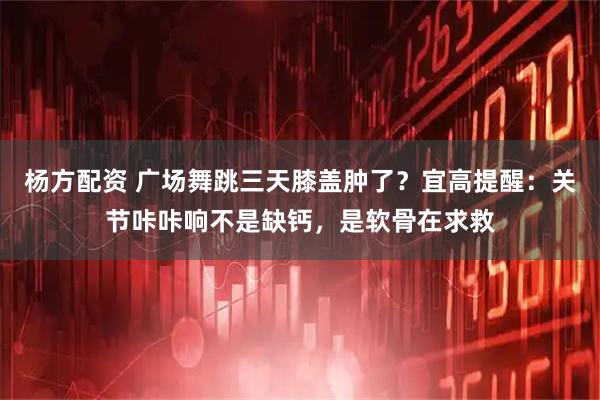 杨方配资 广场舞跳三天膝盖肿了？宜高提醒：关节咔咔响不是缺钙，是软骨在求救