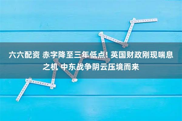 六六配资 赤字降至三年低点! 英国财政刚现喘息之机 中东战争阴云压境而来