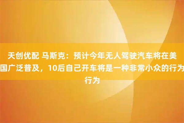天创优配 马斯克：预计今年无人驾驶汽车将在美国广泛普及，10后自己开车将是一种非常小众的行为