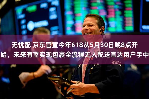 无忧配 京东官宣今年618从5月30日晚8点开始，未来有望实现包裹全流程无人配送直达用户手中