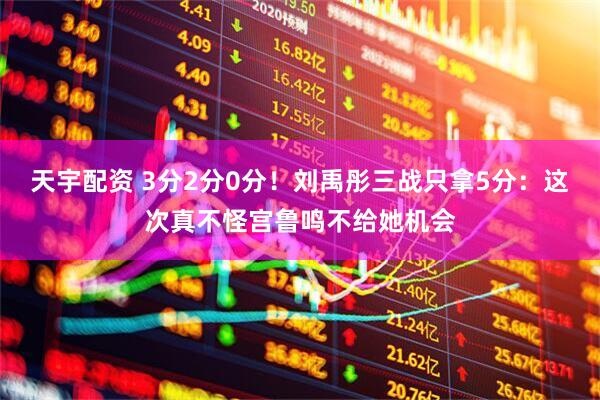 天宇配资 3分2分0分！刘禹彤三战只拿5分：这次真不怪宫鲁鸣不给她机会