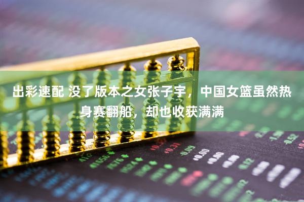 出彩速配 没了版本之女张子宇，中国女篮虽然热身赛翻船，却也收获满满