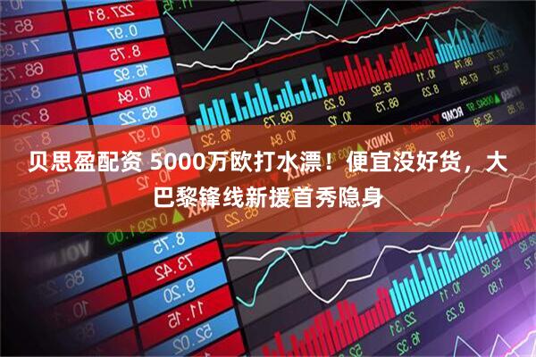 贝思盈配资 5000万欧打水漂！便宜没好货，大巴黎锋线新援首秀隐身