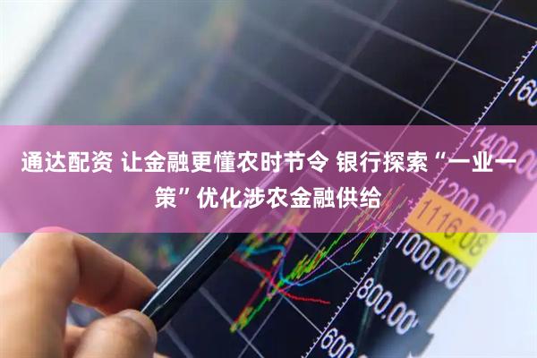 通达配资 让金融更懂农时节令 银行探索“一业一策”优化涉农金融供给