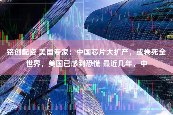 铭创配资 美国专家：中国芯片大扩产，或卷死全世界，美国已感到恐慌 最近几年，中