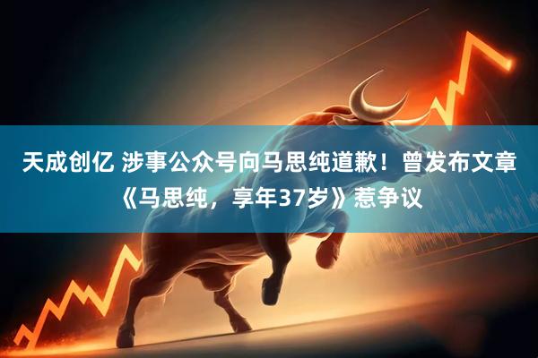 天成创亿 涉事公众号向马思纯道歉！曾发布文章《马思纯，享年37岁》惹争议